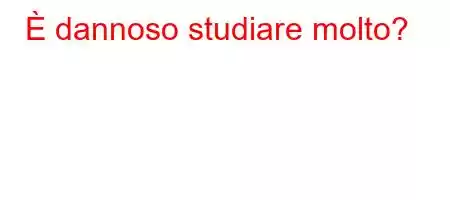 È dannoso studiare molto?