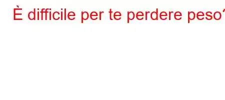 È difficile per te perdere peso