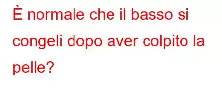 È normale che il basso si congeli dopo aver colpito la pelle?