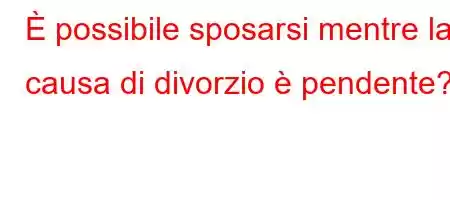 È possibile sposarsi mentre la causa di divorzio è pendente?