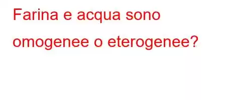 Farina e acqua sono omogenee o eterogenee