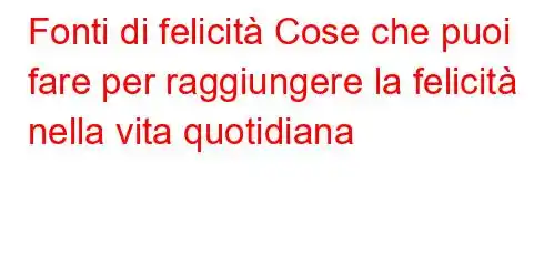 Fonti di felicità Cose che puoi fare per raggiungere la felicità nella vita quotidiana