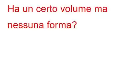 Ha un certo volume ma nessuna forma