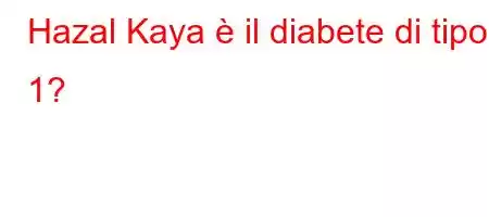 Hazal Kaya è il diabete di tipo 1?