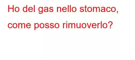 Ho del gas nello stomaco, come posso rimuoverlo