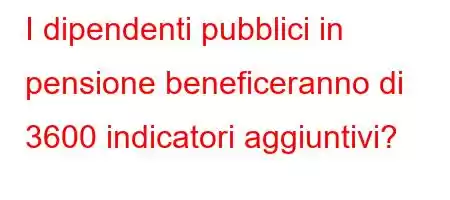 I dipendenti pubblici in pensione beneficeranno di 3600 indicatori aggiuntivi