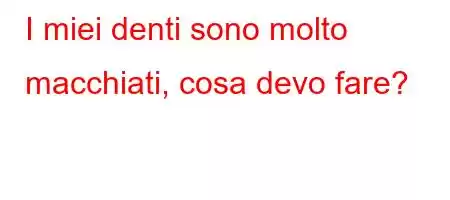 I miei denti sono molto macchiati, cosa devo fare?