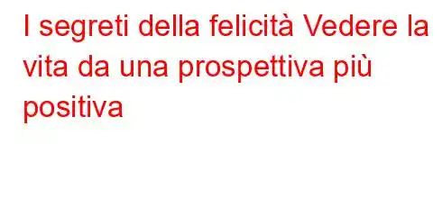 I segreti della felicità Vedere la vita da una prospettiva più positiva