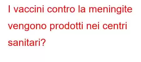 I vaccini contro la meningite vengono prodotti nei centri sanitari?