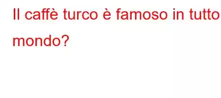 Il caffè turco è famoso in tutto il mondo?