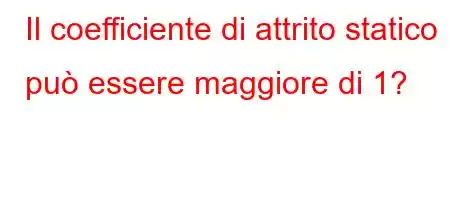 Il coefficiente di attrito statico può essere maggiore di 1?