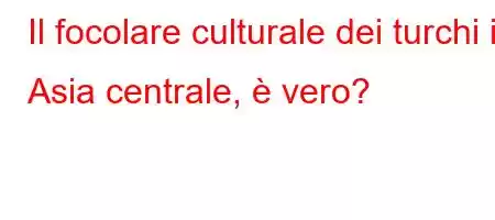 Il focolare culturale dei turchi in Asia centrale, è vero?