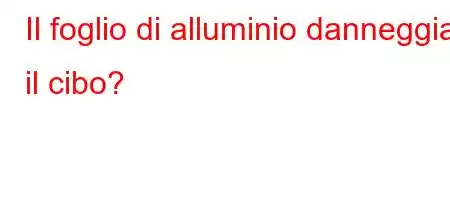 Il foglio di alluminio danneggia il cibo?