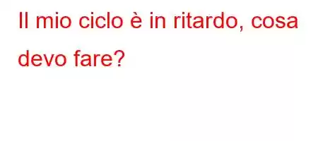 Il mio ciclo è in ritardo, cosa devo fare?