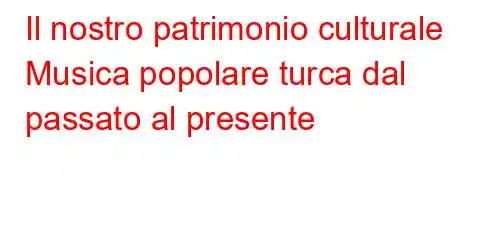 Il nostro patrimonio culturale Musica popolare turca dal passato al presente