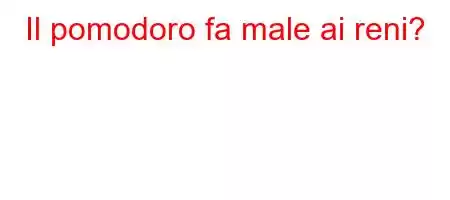 Il pomodoro fa male ai reni?