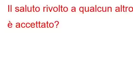 Il saluto rivolto a qualcun altro è accettato?