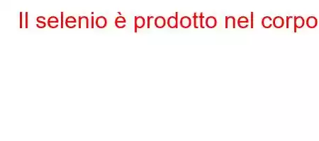 Il selenio è prodotto nel corpo