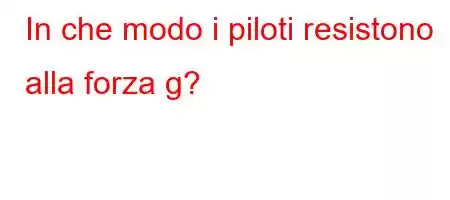 In che modo i piloti resistono alla forza g?