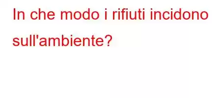 In che modo i rifiuti incidono sull'ambiente