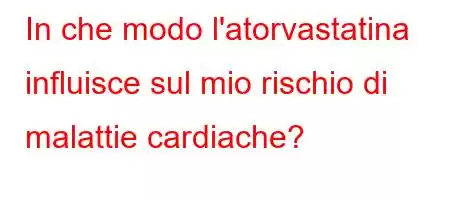 In che modo l'atorvastatina influisce sul mio rischio di malattie cardiache?