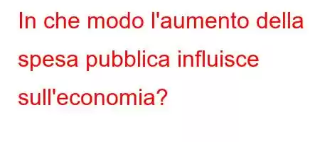 In che modo l'aumento della spesa pubblica influisce sull'economia?