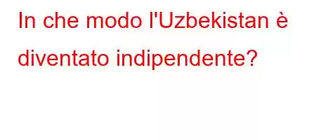 In che modo l'Uzbekistan è diventato indipendente