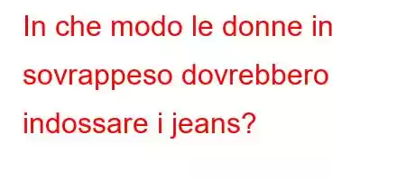 In che modo le donne in sovrappeso dovrebbero indossare i jeans?