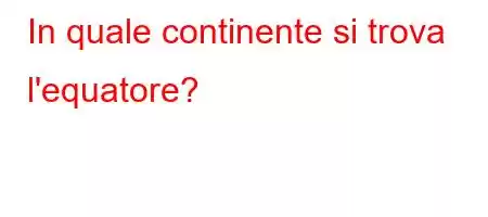 In quale continente si trova l'equatore?