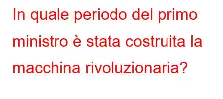 In quale periodo del primo ministro è stata costruita la macchina rivoluzionaria?