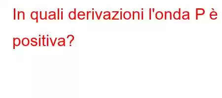 In quali derivazioni l'onda P è positiva