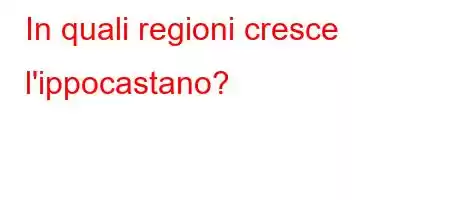 In quali regioni cresce l'ippocastano?