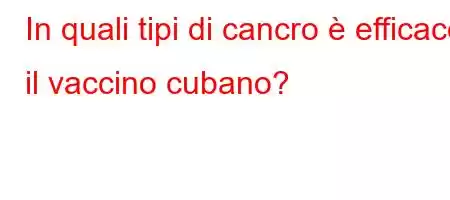 In quali tipi di cancro è efficace il vaccino cubano