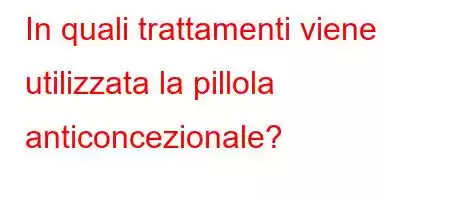 In quali trattamenti viene utilizzata la pillola anticoncezionale