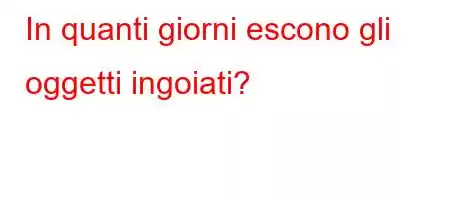 In quanti giorni escono gli oggetti ingoiati