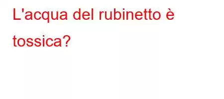 L'acqua del rubinetto è tossica