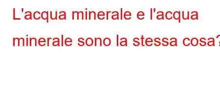 L'acqua minerale e l'acqua minerale sono la stessa cosa?