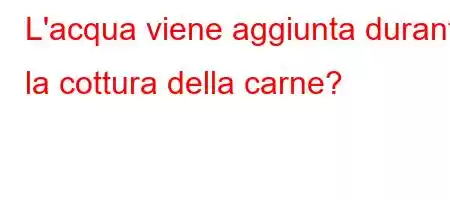 L'acqua viene aggiunta durante la cottura della carne