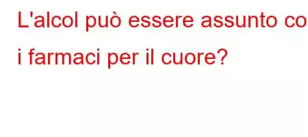 L'alcol può essere assunto con i farmaci per il cuore?