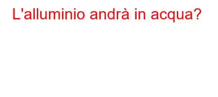 L'alluminio andrà in acqua?