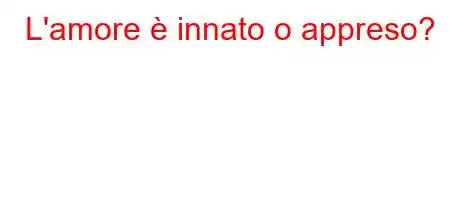 L'amore è innato o appreso?