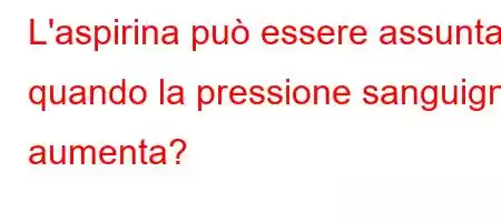 L'aspirina può essere assunta quando la pressione sanguigna aumenta