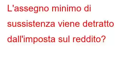 L'assegno minimo di sussistenza viene detratto dall'imposta sul reddito