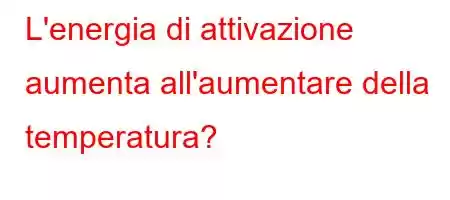 L'energia di attivazione aumenta all'aumentare della temperatura?