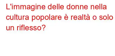 L'immagine delle donne nella cultura popolare è realtà o solo un riflesso?