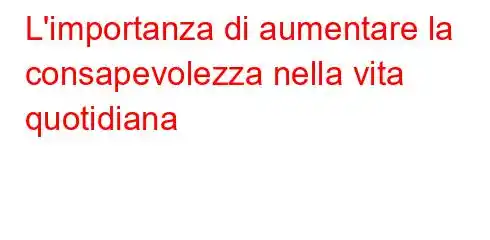 L'importanza di aumentare la consapevolezza nella vita quotidiana