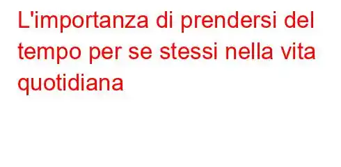 L'importanza di prendersi del tempo per se stessi nella vita quotidiana