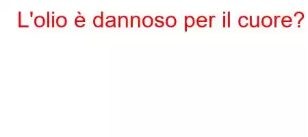 L'olio è dannoso per il cuore?