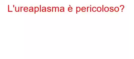 L'ureaplasma è pericoloso