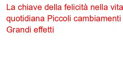 La chiave della felicità nella vita quotidiana Piccoli cambiamenti Grandi effetti